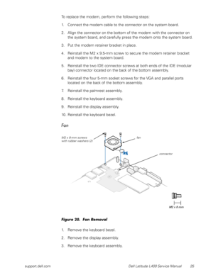 Page 29support.dell.com Dell Latitude L400 Service Manual 25
To replace the modem, perform the following steps:
1. Connect the modem cable to the connector on the system board.
2. Align the connector on the bottom of the modem with the connector on 
the system board, and carefully press the modem onto the system board.
3. Put the modem retainer bracket in place.
4. Reinstall the M2 x 9.5-mm screw to secure the modem retainer bracket 
and modem to the system board.
5. Reinstall the two IDE connector screws at...