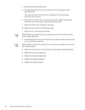 Page 3026 Dell Latitude L400 Service Manual
4. Remove the palmrest assembly.
5. Carefully disconnect the fan wire connector from the system board       
(see Figure 20).
The male connector on the fan wire is keyed to fit into the female 
connector one way only.
6. Remove the two M2 x 8-mm screws with double rubber washers that 
secure the fan to the bottom assembly (see Figure 20). 
7. Remove the fan from the bottom assembly.
To replace the fan, perform the following steps:
1. Place the fan in the bottom...