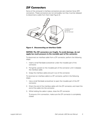 Page 9support.dell.com Dell Latitude L400 Service Manual 5
ZIF Connectors
Some of the computer’s interface connectors are zero insertion force (ZIF) 
connectors. These connectors are not removable, but they must be released 
to disconnect a cable from them (see Figure 4).
Figure 4.  Disconnecting an Interface Cable
NOTICE: The ZIF connectors are fragile. To avoid damage, do not 
apply too much pressure to the movable part of the connector.
To disconnect an interface cable from a ZIF connector, perform the...