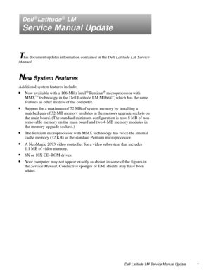 Page 1Dell Latitude LM Service Manual Update 1
Dell®Latitude® LM
Service Manual Update
T
his document updates information contained in the Dell Latitude LM Service 
Manual.
New System Features
Additional system features include:
•Now available with a 166-MHz Intel® Pentium® microprocessor with 
MMX™ technology in the Dell Latitude LM M166ST, which has the same 
features as other models of the computer.
•Support for a maximum of 72 MB of system memory by installing a 
matched pair of 32-MB memory modules in the...