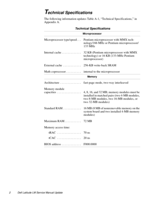 Page 22 Dell Latitude LM Service Manual Update
Technical Specifications
The following information updates Table A-1, “Technical Specifications,” in 
Appendix A.
 Technical Specifications 
Microprocessor
Microprocessor type/speed . . .  Pentium microprocessor with MMX tech-
nology/166 MHz or Pentium microprocessor/
133 MHz
Internal cache . . . . . . . . . . . . .  32 KB (Pentium microprocessor with MMX 
technology) or 16 KB (133-MHz Pentium 
microprocessor)
External cache  . . . . . . . . . . . .  256-KB...