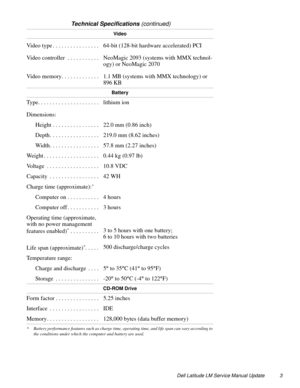 Page 3Dell Latitude LM Service Manual Update 3
Video
Video type . . . . . . . . . . . . . . . .  64-bit (128-bit hardware accelerated) PCI
Video controller  . . . . . . . . . . .  NeoMagic 2093 (systems with MMX technol-
ogy) or NeoMagic 2070
Video memory. . . . . . . . . . . . .  1.1 MB (systems with MMX technology) or 
896 KB
Battery
Type. . . . . . . . . . . . . . . . . . . . .  lithium ion
Dimensions:
Height . . . . . . . . . . . . . . . .  22.0 mm (0.86 inch) 
Depth. . . . . . . . . . . . . . . . .  219.0...