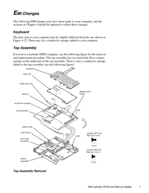 Page 7Dell Latitude LM Service Manual Update 7
EMI Changes
The following EMI changes may have been made to your computer, and the 
sections in Chapter 4 should be updated to reflect these changes.
Keyboard
The heat sink in your computer may be slightly different from the one shown in 
Figure 4-25. There may be a conductive sponge added to your computer.
Top Assembly
If you have a Latitude MMX computer, use the following figure for the removal 
and replacement procedure. The top assembly has two hard-disk drive...