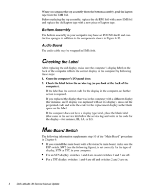 Page 88 Dell Latitude LM Service Manual Update
When you separate the top assembly from the bottom assembly, peal the kapton 
tape from the EMI foil.
Before replacing the top assembly, replace the old EMI foil with a new EMI foil 
and replace the old kapton tape with a new piece of kapton tape.
Bottom Assembly
The bottom assembly in your computer may have an I/O EMI shield and con-
ductive sponges in addition to the components shown in Figure 4-32. 
Audio Board
The audio cable may be wrapped in EMI cloth....