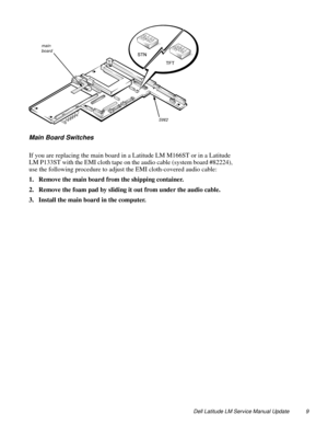 Page 9Dell Latitude LM Service Manual Update 9
Main Board Switches 
If you are replacing the main board in a Latitude LM M166ST or in a Latitude 
LM P133ST with the EMI cloth tape on the audio cable (system board #82224), 
use the following procedure to adjust the EMI cloth-covered audio cable:
1. Remove the main board from the shipping container.
2. Remove the foam pad by sliding it out from under the audio cable.
3. Install the main board in the computer.
main 
board
SW2 