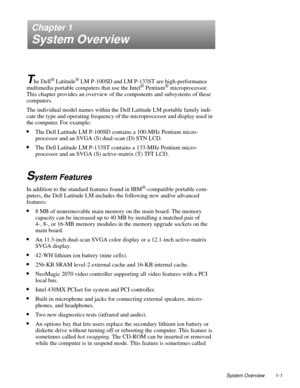 Page 11System Overview 1-1
Chapter 1
System Overview
T
he Dell® Latitude® LM P-100SD and LM P-133ST are high-performance 
multimedia portable computers that use the Intel® Pentium® microprocessor. 
This chapter provides an overview of the components and subsystems of these 
computers. 
The individual model names within the Dell Latitude LM portable family indi-
cate the type and operating frequency of the microprocessor and display used in 
the computer. For example:
•The Dell Latitude LM P-100SD contains a...