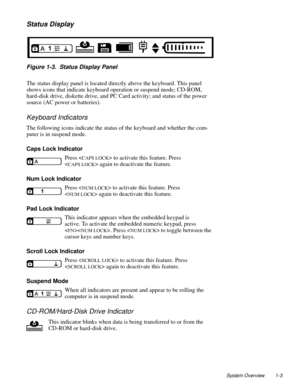 Page 13System Overview 1-3
Status Display
. 
Figure 1-3.  Status Display Panel
The status display panel is located directly above the keyboard. This panel 
shows icons that indicate keyboard operation or suspend mode; CD-ROM, 
hard-disk drive, diskette drive, and PC Card activity; and status of the power 
source (AC power or batteries). 
Keyboard Indicators
The following icons indicate the status of the keyboard and whether the com-
puter is in suspend mode.
Caps Lock Indicator
Press <
CAPS LOCK> to activate...