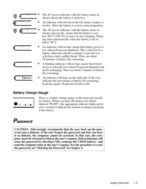 Page 15System Overview 1-5
Battery Charge Gauge 
There is a battery charge gauge on the main and second-
ary battery. When you press the battery test button 
(labeled “PUSH”), the appropriate indicator lights up for 
a few seconds to indicate the amount of charge remaining 
in the battery.
Password    
CAUTION:  Dell strongly recommends that the user back up the pass-
word onto a diskette. If the user forgets the password and does not have
it on diskette, the computer cannot be accessed. In that case, the com-...