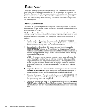 Page 161-6 Dell Latitude LM Systems Service Manual
System Power
The power button controls power to the system. The computer receives power 
from either the AC adapter connected to an AC power source or from up to two 
batteries. If you use the AC adapter, constant power is available to the computer. 
If you use one or two batteries, the system has built-in power management fea-
tures that extend battery life by removing power from parts of the computer that 
are not being used.
Power Conservation...