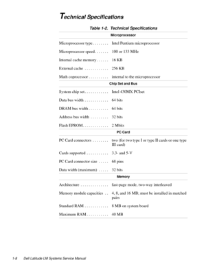 Page 181-8 Dell Latitude LM Systems Service Manual
Technical Specifications 
Table 1-2.  Technical Specifications 
Microprocessor
Microprocessor type . . . . . . . .  Intel Pentium microprocessor
Microprocessor speed . . . . . . .  100 or 133 MHz
Internal cache memory . . . . . .  16 KB 
External cache  . . . . . . . . . . . .  256 KB
Math coprocessor . . . . . . . . . .  internal to the microprocessor
Chip Set and Bus
System chip set . . . . . . . . . . . .  Intel 430MX PCIset
Data bus width  . . . . . . . . ....