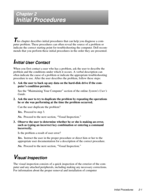 Page 25Initial Procedures 2-1
Chapter 2
Initial Procedures
T
his chapter describes initial procedures that can help you diagnose a com-
puter problem. These procedures can often reveal the source of a problem or 
indicate the correct starting point for troubleshooting the computer. Dell recom-
mends that you perform these initial procedures in the order they are presented.
Initial User Contact
When you first contact a user who has a problem, ask the user to describe the 
problem and the conditions under which...