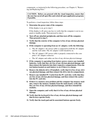 Page 262-2 Dell Latitude LM Systems Service Manual
components, as instructed in the following procedure, see Chapter 4, “Remov-
ing and Replacing Parts.” 
To perform a visual inspection, follow these steps:
1. Determine the power state of the computer.
If the display is on, go to step 2.
If the display is off, press any key to verify that the computer is not in sus-
pend or standby mode. Then proceed to step 2.
2. Turn off any attached peripherals, and then turn off the computer. 
Then proceed to step 3.
3....