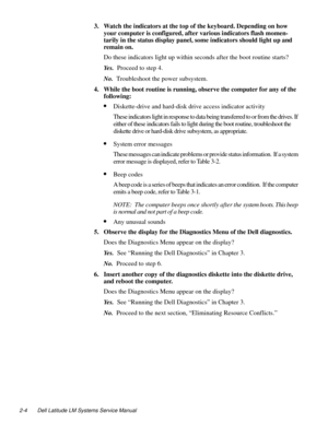 Page 282-4 Dell Latitude LM Systems Service Manual
3. Watch the indicators at the top of the keyboard. Depending on how 
your computer is configured, after various indicators flash momen-
tarily in the status display panel, some indicators should light up and 
remain on.
Do these indicators light up within seconds after the boot routine starts?
Ye s .  Proceed to step 4.
No.  Troubleshoot the power subsystem.
4. While the boot routine is running, observe the computer for any of the 
following:
•Diskette-drive...