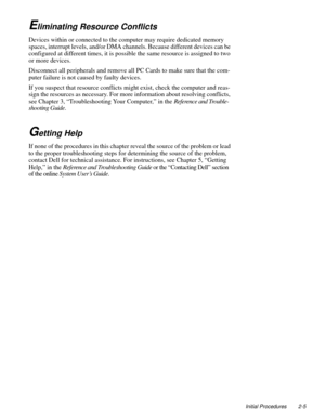 Page 29Initial Procedures 2-5
Eliminating Resource Conflicts
Devices within or connected to the computer may require dedicated memory 
spaces, interrupt levels, and/or DMA channels. Because different devices can be 
configured at different times, it is possible the same resource is assigned to two 
or more devices.
Disconnect all peripherals and remove all PC Cards to make sure that the com-
puter failure is not caused by faulty devices.
If you suspect that resource conflicts might exist, check the computer and...