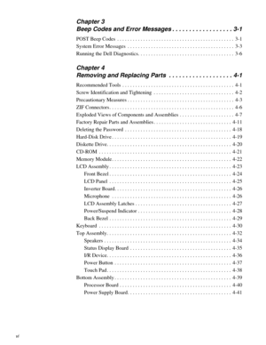 Page 4vi
Chapter 3
Beep Codes and Error Messages . . . . . . . . . . . . . . . . . . 3-1
POST Beep Codes  . . . . . . . . . . . . . . . . . . . . . . . . . . . . . . . . . . . . . . . . . . . . .  3-1
System Error Messages  . . . . . . . . . . . . . . . . . . . . . . . . . . . . . . . . . . . . . . . . .  3-3
Running the Dell Diagnostics. . . . . . . . . . . . . . . . . . . . . . . . . . . . . . . . . . . . .  3-6
Chapter 4
Removing and Replacing Parts  . . . . . . . . . . . . . . . . . . . 4-1
Recommended...