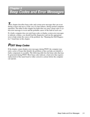 Page 31Beep Codes and Error Messages 3-1
Chapter 3
Beep Codes and Error Messages
T
his chapter describes beep codes and system error messages that can occur 
during system start-up or, in the case of some failures, during normal computer 
operation. The tables in this chapter list faults that can cause a beep code or sys-
tem error message to occur and the probable causes of the fault in each case.
If a faulty computer does not emit beep codes or display system error messages 
to indicate a failure, you should...
