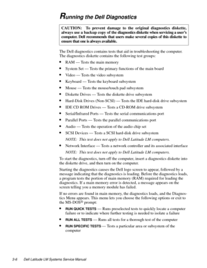 Page 363-6 Dell Latitude LM Systems Service Manual
Running the Dell Diagnostics        
The Dell diagnostics contains tests that aid in troubleshooting the computer.  
The diagnostics diskette contains the following test groups:
•RAM — Tests the main memory
•System Set — Tests the primary functions of the main board
•Video — Tests the video subsystem
•Keyboard — Tests the keyboard subsystem
•Mouse — Tests the mouse/touch pad subsystem
•Diskette Drives — Tests the diskette drive subsystem
•Hard-Disk Drives...