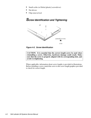Page 384-2 Dell Latitude LM Systems Service Manual
•Small scribe (or Delrin [plastic] screwdriver)
•Nut drivers
•Chip removal tool
Screw Identification and Tightening
.
Figure 4-2.  Screw Identification     
Where applicable, information about screw lengths is provided in illustrations. 
Before installing a screw, match the screw to the screw length graphics provided 
to check for correct length.CAUTION:  It is essential that the correct length screw be used when
reinstalling a screw. Otherwise, hardware damage...