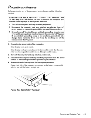 Page 39Removing and Replacing Parts 4-3
Precautionary Measures     
Before performing any of the procedures in this chapter, read the following 
warning.
1. Determine the power state of the computer.
If the display is on, go to step 2.
If the display is off, press any key on the keyboard to verify that the com-
puter is not in suspend or standby mode. Then proceed to step 2.
2. Turn off the computer and any attached peripherals.
3. Disconnect the computer and any attached peripherals from AC power 
sources to...