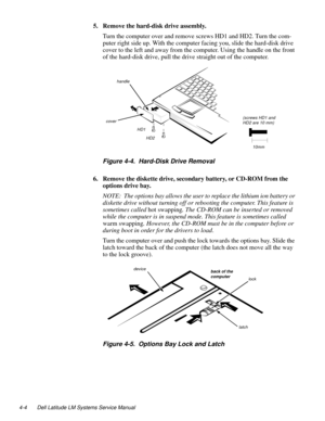 Page 404-4 Dell Latitude LM Systems Service Manual
5. Remove the hard-disk drive assembly.
Turn the computer over and remove screws HD1 and HD2. Turn the com-
puter right side up. With the computer facing you, slide the hard-disk drive 
cover to the left and away from the computer. Using the handle on the front 
of the hard-disk drive, pull the drive straight out of the computer.
Figure 4-4.  Hard-Disk Drive Removal
6. Remove the diskette drive, secondary battery, or CD-ROM from the 
options drive bay.
NOTE:...
