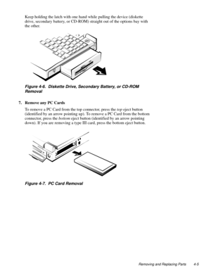 Page 41Removing and Replacing Parts 4-5
Keep holding the latch with one hand while pulling the device (diskette 
drive, secondary battery, or CD-ROM) straight out of the options bay with 
the other.
Figure 4-6.  Diskette Drive, Secondary Battery, or CD-ROM 
Removal
7. Remove any PC Cards   
To remove a PC Card from the top connector, press the top eject button 
(identified by an arrow pointing up). To remove a PC Card from the bottom 
connector, press the bottom eject button (identified by an arrow pointing...