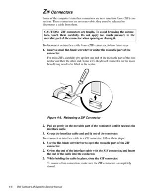 Page 424-6 Dell Latitude LM Systems Service Manual
ZIF Connectors 
Some of the computer’s interface connectors are zero insertion force (ZIF) con-
nectors. These connectors are not removable; they must be released to 
disconnect a cable from them.  
To disconnect an interface cable from a ZIF connector, follow these steps: 
1. Insert a small flat-blade screwdriver under the movable part of the 
connector.
For most ZIFs, carefully pry up first one end of the movable part of the con-
nector and then the other...