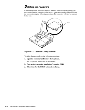 Page 544-18 Dell Latitude LM Systems Service Manual
Deleting the Password
If a user forgets the password and does not have it backed up on diskette, the 
user must return the computer to the factory where a service provider will delete 
the password using the following procedure. The computer will then be returned 
to the user.
Figure 4-13.  Capacitor C146 (Location) 
To delete the password, use the following procedure:
1. Open the computer and remove the keyboard.
See “Keyboard” found later in this chapter.
2....