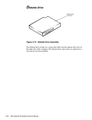 Page 564-20 Dell Latitude LM Systems Service Manual
Diskette Drive
Figure 4-15.  Diskette Drive Assembly
The diskette drive resides in a carrier that slides into the options drive bay on 
the right side of the computer. The diskette drive and carrier are replaced as a 
unit and are not disassembled. 
diskette drive and carrier 