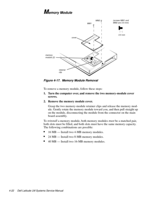 Page 584-22 Dell Latitude LM Systems Service Manual
Memory Module
.
Figure 4-17.  Memory Module Removal
To remove a memory module, follow these steps:
1. Turn the computer over, and remove the two memory-module cover 
screws. 
2. Remove the memory module cover.
Gras
p the two memory-module retainer clips and release the memory mod-
ule. Gentl
y rotate the memory module toward you, and then pull straight up 
on the module, disconnectin
g the module from the connector on the main 
board assembl
y.
To  reinstall...