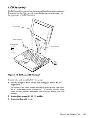 Page 59Removing and Replacing Parts 4-23
LCD Assembly
The LCD assembly consists of the display assembly and its related components. 
The subsections that follow provide removal and replacement procedures for 
the components of the LCD assembly.
Figure 4-18.  LCD Assembly Removal
To remove the LCD assembly, follow these steps:
1. With the computer closed and the back facing you, remove the two 
hinge covers.
Pop off both of the covers with the heel of your palm; or insert your finger-
tips or a scribe between...