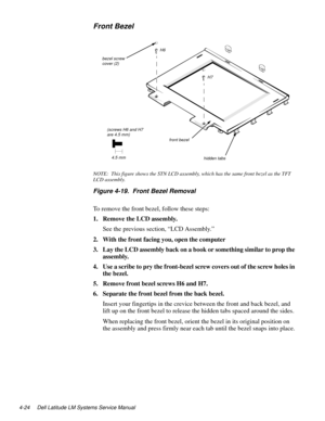 Page 604-24 Dell Latitude LM Systems Service Manual
Front Bezel
NOTE:  This figure shows the STN LCD assembly, which has the same front bezel as the TFT 
LCD assembly.
Figure 4-19.  Front Bezel Removal
To remove the front bezel, follow these steps:
1. Remove the LCD assembly.
See the previous section, “LCD Assembly.”
2. With the front facing you, open the computer
3. Lay the LCD assembly back on a book or something similar to prop the 
assembly.
4. Use a scribe to pry the front-bezel screw covers out of the...