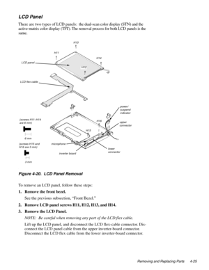 Page 61Removing and Replacing Parts 4-25
LCD Panel
There are two types of LCD panels:  the dual-scan color display (STN) and the 
active-matrix color display (TFT). The removal process for both LCD panels is the 
same.
.
Figure 4-20.  LCD Panel Removal
To remove an LCD panel, follow these steps:
1. Remove the front bezel.
See the previous subsection, “Front Bezel.”
2. Remove LCD panel screws H11, H12, H13, and H14.
3. Remove the LCD Panel.
NOTE:  Be careful when removing any part of the LCD flex cable.
Lift up...