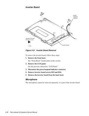 Page 624-26 Dell Latitude LM Systems Service Manual
Inverter Board
.
Figure 4-21.  Inverter Board Removal
To remove the inverter board, follow these steps:
1. Remove the front bezel.
See “Front Bezel” found earlier in this section.
2. Remove the LCD panel.
See the previous subsection, “LCD Panel.” 
3. Disconnect the power/suspend indicator connector.
4. Remove inverter board screws H15 and H16.
5. Remove the inverter board from the back bezel.
Microphone
The microphone cannot be removed separately; it is part...