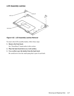 Page 63Removing and Replacing Parts 4-27
LCD Assembly Latches
Figure 4-22.  LCD Assembly Latches Removal 
To remove the LCD assembly latches, follow these steps:
1. Remove the front bezel.
See “Front Bezel” found earlier in this section.
2. Place the back bezel down on a work surface.
3. Use a scribe to pry the latches from the back bezel.
Be careful not to lose the small spring that is part of each latch. 
latch (2)
back bezel 
spring (2) 