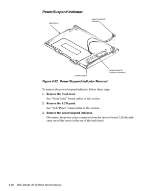 Page 644-28 Dell Latitude LM Systems Service Manual
Power/Suspend Indicator
Figure 4-23.  Power/Suspend Indicator Removal
To remove the power/suspend indicator, follow these steps:
1. Remove the front bezel.
See “Front Bezel” found earlier in this section.
2. Remove the LCD panel.
See “LCD Panel” found earlier in this section. 
3. Remove the power/suspend indicator.
Disconnect the power status connector from the inverter board. Lift the indi-
cator out of the recess in the top of the back bezel.
power/suspend...