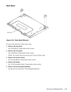 Page 65Removing and Replacing Parts 4-29
Back Bezel
Figure 4-24.  Back Bezel Removal     
To remove the back bezel, follow these steps:
1. Remove the front bezel.
See “Front Bezel” found earlier in this section. 
2. Remove the LCD panel.
See “LCD Panel” found earlier in this section.
NOTE:  Be careful when removing any part of the LCD flex cable.
3. Remove the inverter board.
See “Inverter Board” found earlier in this section.
4. Remove the latches.
See “LCD Assembly Latches” found earlier in this section.
5....