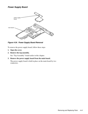 Page 77
Removing and Replacing Parts 4-41
Power Supply Board
Figure 4-34.  Power Supply Board Removal
To remove the power supply board, follow these steps:
1. Open the cover.
2. Remove the top assembly.
See “Top Assembly” found earlier in this chapter.
3. Remove the power supply board from the main board.
The power supply board is held in place on the main board by two 
connectors.
power supply 
board
main board 