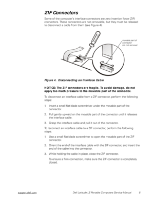 Page 13support.dell.com Dell Latitude LS Portable Computers Service Manual 5
ZIF Connectors
Some of the computer’s interface connectors are zero insertion force (ZIF) 
connectors. These connectors are not removable, but they must be released 
to disconnect a cable from them (see Figure 4).
Figure 4.  Disconnecting an Interface Cable
NOTICE: The ZIF connectors are fragile. To avoid damage, do not 
apply too much pressure to the movable part of the connector.
To disconnect an interface cable from a ZIF connector,...