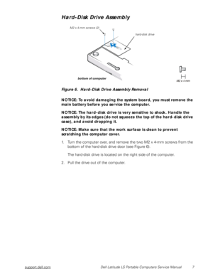 Page 15support.dell.com Dell Latitude LS Portable Computers Service Manual 7
Hard-Disk Drive Assembly
Figure 6.  Hard-Disk Drive Assembly Removal 
NOTICE: To avoid damaging the system board, you must remove the 
main battery before you service the computer.
NOTICE: The hard-disk drive is very sensitive to shock. Handle the 
assembly by its edges (do not squeeze the top of the hard-disk drive 
case), and avoid dropping it.
NOTICE: Make sure that the work surface is clean to prevent    
scratching the computer...