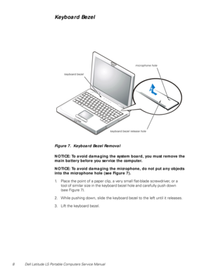 Page 168 Dell Latitude LS Portable Computers Service Manual
Keyboard Bezel
Figure 7.  Keyboard Bezel Removal
NOTICE: To avoid damaging the system board, you must remove the 
main battery before you service the computer.
NOTICE: To avoid damaging the microphone, do not put any objects 
into the microphone hole (see Figure 7).
1. Place the point of a paper clip, a very small flat-blade screwdriver, or a    
tool of similar size in the keyboard bezel hole and carefully push down           
(see Figure 7).
2. While...