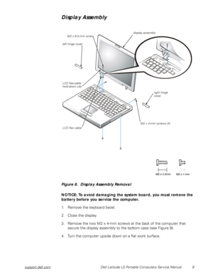 Page 17support.dell.com Dell Latitude LS Portable Computers Service Manual 9
Display Assembly 
Figure 8.  Display Assembly Removal
NOTICE: To avoid damaging the system board, you must remove the 
battery before you service the computer.
1. Remove the keyboard bezel.
2. Close the display.
3. Remove the two M2 x 4-mm screws at the back of the computer that 
secure the display assembly to the bottom case (see Figure 8).
4. Turn the computer upside down on a flat work surface.
LCD flex-cable 
hold-down clip
M2 x...