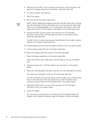 Page 1810 Dell Latitude LS Portable Computers Service Manual
5. Remove the two M2 x 4-mm screws at the bottom of the computer that 
secure the display assembly to the bottom case (see Figure 8).
6. Turn the computer right-side up.
7. Open the display.
8. Remove the left and right hinge covers.
NOTE: When replacing the display assembly, the left hinge cover must go 
over the left hinge and the right hinge cover must go over the right hinge. 
They are not interchangeable. An L is stamped on the bottom of the left...