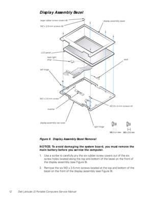 Page 2012 Dell Latitude LS Portable Computers Service Manual
Display Assembly Bezel
l
Figure 9.  Display Assembly Bezel Removal
NOTICE: To avoid damaging the system board, you must remove the 
main battery before you service the computer.
1. Use a scribe to carefully pry the six rubber screw covers out of the six 
screw holes located along the top and bottom of the bezel on the front of 
the display assembly (see Figure 9).
2. Remove the six M2 x 3.5-mm screws located at the top and bottom of the 
bezel on the...