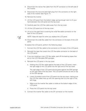 Page 23support.dell.com Dell Latitude LS Portable Computers Service Manual 15
8. Disconnect the narrow flex cable from the ZIF connector on the left side of 
the inverter.
9. Disconnect the two-wire back-light plug from the connector on the right 
side of the inverter (see Figure 11).
10. Remove the inverter. 
11. Lift the LCD panel from the bottom edge, giving enough room to fit your 
hand between the LCD panel and the top cover.
12. Carefully peel the LCD flex cable away from the top cover.
13. Lift the LCD...
