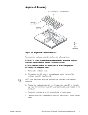 Page 25support.dell.com Dell Latitude LS Portable Computers Service Manual 17
Keyboard Assembly
 
Figure 12.  Keyboard Assembly Removal
To remove the keyboard assembly, perform the following steps.
NOTICE: To avoid damaging the system board, you must remove    
the main battery before you service the computer.
NOTICE: Make sure that the work surface is clean to prevent          
scratching the computer cover.
1. Remove the keyboard bezel.
2. Remove the four M2 x 4-mm screws located across the top of the...