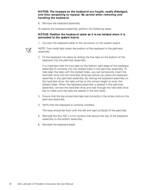 Page 2618 Dell Latitude LS Portable Computers Service Manual
NOTICE: The keycaps on the keyboard are fragile, easily dislodged, 
and time-consuming to replace. Be careful when removing and 
handling the keyboard.
6. Remove the keyboard assembly.
To replace the keyboard assembly, perform the following steps.
NOTICE: Position the keyboard cable so it is not twisted when it is 
connected to the system board.
1. Connect the keyboard cable to the connector on the system board.
NOTE: Five metal tabs retain the bottom...