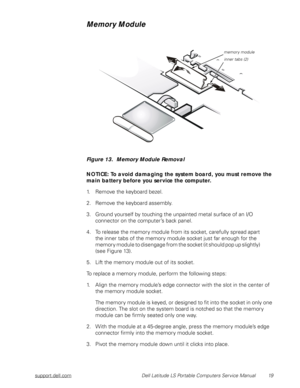 Page 27support.dell.com Dell Latitude LS Portable Computers Service Manual 19
Memory Module
Figure 13.  Memory Module Removal 
NOTICE: To avoid damaging the system board, you must remove the 
main battery before you service the computer.
1. Remove the keyboard bezel. 
2. Remove the keyboard assembly.
3. Ground yourself by touching the unpainted metal surface of an I/O 
connector on the computer’s back panel.
4. To release the memory module from its socket, carefully spread apart          
the inner tabs of the...