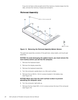 Page 2820 Dell Latitude LS Portable Computers Service Manual
If you do not hear a click as each end of the memory module snaps into the 
tabs, remove the memory module and reinstall it.
Palmrest Assembly 
Figure 14.  Removing the Palmrest Assembly Bottom Screws
The palmrest assembly consists of the palmrest, status lights, and touch pad 
assembly.
NOTICE: To avoid damaging the system board, you must remove the 
main battery before you service the computer.
1. Remove the keyboard bezel.
2. Remove the display...