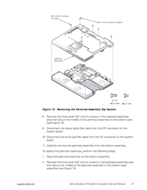 Page 29support.dell.com Dell Latitude LS Portable Computers Service Manual 21
 
Figure 15.  Removing the Palmrest Assembly Top Screws
8. Remove the three silver M2 x 6-mm screws in the keyboard-assembly  
area that secure the middle of the palmrest assembly to the bottom case 
(see Figure 15).
9. Disconnect the status lights flex cable from the ZIF connector on the 
system board.
10. Disconnect the touch pad flex cable from the ZIF connector on the system 
board. 
11. Carefully remove the palmrest assembly from...