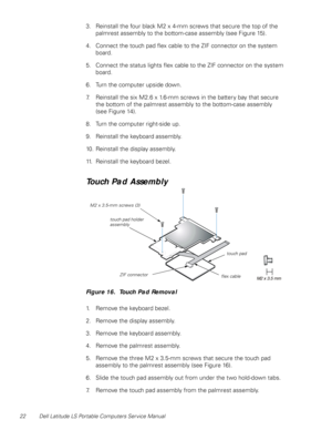 Page 3022 Dell Latitude LS Portable Computers Service Manual
3. Reinstall the four black M2 x 4-mm screws that secure the top of the 
palmrest assembly to the bottom-case assembly (see Figure 15).
4. Connect the touch pad flex cable to the ZIF connector on the system 
board.
5. Connect the status lights flex cable to the ZIF connector on the system 
board.
6. Turn the computer upside down.
7. Reinstall the six M2.6 x 1.6-mm screws in the battery bay that secure      
the bottom of the palmrest assembly to the...